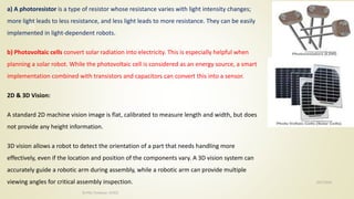 10/7/2020
Dr.PSK, Professor, SVSCE
35
a) A photoresistor is a type of resistor whose resistance varies with light intensity changes;
more light leads to less resistance, and less light leads to more resistance. They can be easily
implemented in light-dependent robots.
b) Photovoltaic cells convert solar radiation into electricity. This is especially helpful when
planning a solar robot. While the photovoltaic cell is considered as an energy source, a smart
implementation combined with transistors and capacitors can convert this into a sensor.
2D & 3D Vision:
A standard 2D machine vision image is flat, calibrated to measure length and width, but does
not provide any height information.
3D vision allows a robot to detect the orientation of a part that needs handling more
effectively, even if the location and position of the components vary. A 3D vision system can
accurately guide a robotic arm during assembly, while a robotic arm can provide multiple
viewing angles for critical assembly inspection.
 