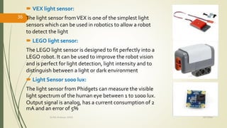  VEX light sensor:
The light sensor fromVEX is one of the simplest light
sensors which can be used in robotics to allow a robot
to detect the light
 LEGO light sensor:
The LEGO light sensor is designed to fit perfectly into a
LEGO robot. It can be used to improve the robot vision
and is perfect for light detection, light intensity and to
distinguish between a light or dark environment
 Light Sensor 1000 lux:
The light sensor from Phidgets can measure the visible
light spectrum of the human eye between 1 to 1000 lux.
Output signal is analog, has a current consumption of 2
mA and an error of 5%
10/7/2020Dr.PSK, Professor, SVSCE
36
 