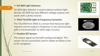  SCI-BOX Light Detector:
SCI-BOX light detector is used to detect ambient light
density. SCI-BOX has two different voltage outputs and
works with a photo resistor.
 TAOS TSL235R Light to Frequency Converter:
The TSL235R from TAOS is a sensor that measures light
intensity and its output is frequency. It can communicate
with a microcontroller or other logic circuitry.
 Parallax QTI Sensor:
The output signal can be both analog and digital. This
sensor can be successfully used in robots to follow a line
or for navigation.
10/7/2020Dr.PSK, Professor, SVSCE
37
 