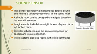 SOUND SENSOR
 This sensor (generally a microphone) detects sound
and returns a voltage proportional to the sound level.
 A simple robot can be designed to navigate based on
the sound it receives.
 Imagine a robot which turns right for one clap and turns
left for two claps.
 Complex robots can use the same microphone for
speech and voice recognition.
 Voice systems also use robots with voice commands
10/7/2020Dr.PSK, Professor, SVSCE
39
 