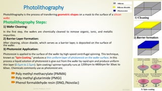 Photolithography
Photolithography is the process of transferring geometric shapes on a mask to the surface of a silicon
wafer.
Photolithography Steps:
1) Wafer Cleaning:
In the first step, the wafers are chemically cleaned to remove organic, ionic, and metallic
impurities.
2) Barrier Layer Formation:
After cleaning, silicon dioxide, which serves as a barrier layer, is deposited on the surface of
the wafer.
3) Photoresist Application:
Photoresist is applied to the surface of the wafer by high-speed centrifugal spinning. This technique,
known as "Spin Coating," produces a thin uniform layer of photoresist on the wafer surface. In this
process a liquid solution of photoresist is give out from the wafer by rapid spin and produce uniform
thin layer (0.5µm to 2.5µm). Spin coating/ spinner typically runs at 1200rpm to 4800rpm for 30sec to
60sec. Chemicals commonly use as photoresist are;
Poly methyl methacrylate (PMMA)
Poly methyl glutarimide (PMGI)
Phenol formaldehyde resin (DNQ /Novolac)
10/7/2020
Dr.PSK, Professor, SVSCE
4
 