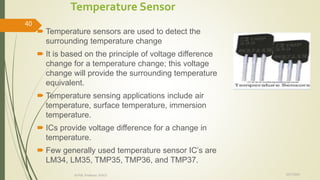 Temperature Sensor
 Temperature sensors are used to detect the
surrounding temperature change
 It is based on the principle of voltage difference
change for a temperature change; this voltage
change will provide the surrounding temperature
equivalent.
 Temperature sensing applications include air
temperature, surface temperature, immersion
temperature.
 ICs provide voltage difference for a change in
temperature.
 Few generally used temperature sensor IC’s are
LM34, LM35, TMP35, TMP36, and TMP37.
10/7/2020Dr.PSK, Professor, SVSCE
40
 