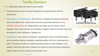Tactile Sensors
 A tactile sensor allows the robot to touch and feel
 These sensors are used to measure applications and gently interact with the
environment.
 Touch Sensor or Contact Sensor: Touch Sensor is capable of sensing and detecting
sensor and object touch. Some of the commonly used simple devices are micro-
switches, limit switches, etc. These sensors are mostly used for robots to avoid
obstacles. When these sensors hit an obstacle, it triggers a task for the robot, which can
be reversed, turned, switched on, stopped, etc.
 Force Sensor: Force sensor is included in calculating the forces of several functions,
such as machine loading & unloading, material handling, and so on, performed by a
robot. This sensor will also be a better assembly process to check problems. If you
design a robot hand and need to measure the amount of grip and pressure required to
hold an object, then this is what you would want to use. 10/7/2020
Dr.PSK, Professor, SVSCE
41
 