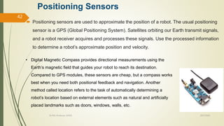 Positioning Sensors
 Positioning sensors are used to approximate the position of a robot. The usual positioning
sensor is a GPS (Global Positioning System). Satellites orbiting our Earth transmit signals,
and a robot receiver acquires and processes these signals. Use the processed information
to determine a robot’s approximate position and velocity.
10/7/2020Dr.PSK, Professor, SVSCE
42
• Digital Magnetic Compass provides directional measurements using the
Earth’s magnetic field that guides your robot to reach its destination.
Compared to GPS modules, these sensors are cheap, but a compass works
best when you need both positional feedback and navigation. Another
method called location refers to the task of automatically determining a
robot’s location based on external elements such as natural and artificially
placed landmarks such as doors, windows, walls, etc.
 