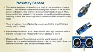 Proximity Sensor
 The nearby object can be detected by a proximity sensor without physical
contact. The transmitter transmits electromagnetic radiation in the adjacent
sensor and receives and analyzes the interruption feedback signal. Thus,
the amount of light received in the area can be used to detect the presence
of nearby objects. The sensors provide a collision avoidance method for the
robot.
 There are various types of proximity sensors, and only a few of them are
usually used in robots.
 Infrared (IR) transceiver: An IR LED transmits an IR light beam that reflects
the light captured by an IR recipient when an obstacle is found.
 Ultrasound Sensor: These sensors generate sound waves at high
frequencies; the received echo indicates an object is interrupted. Ultrasound
sensors can also be used for distance measurement.
10/7/2020
Dr.PSK, Professor, SVSCE
43
 