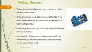 Voltage Sensors
 Voltage sensors typically convert lower voltages to higher
voltages, or vice versa.
 One example is a general OperationalAmplifier (Op-Amp)
which accepts a low voltage, amplifies it, and generates a
higher voltage output.
 Few voltage sensors are used to find the potential difference
between two ends .
 Even a simple LED can act as a voltage sensor which can
detect a voltage difference and light up. (not considering
current requirements here)
10/7/2020Dr.PSK, Professor, SVSCE
45
 