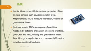 IMU
 Inertial Measurement Units combine properties of two
or more sensors such as Accelerometer, Gyro,
Magnetometer, etc, to measure orientation, velocity and
gravitational forces.
 In simple words, IMU’s are capable of providing
feedback by detecting changes in an objects orientation
(pitch, roll and yaw), velocity and gravitational forces.
Few IMUs go a step further and combine a GPS device
providing positional feedback.
10/7/2020Dr.PSK, Professor, SVSCE
47
 