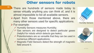 10/7/2020
Dr.PSK, Professor, SVSCE
48
 There are hundreds of sensors made today to
sense virtually anything you can think of, and it is
almost impossible to list all available sensors.
 Apart from those mentioned above, there are
many other sensors used for specific applications.
 For example:
 Humidity Sensors measures Humidity;
 Gas sensors are designed to detect particular gases
(helpful for robots which detects gas leaks);
 Potentiometers are so versatile that they can be used in
numerous different applications;
 Magnetic Field Sensors detect the strength of magnetic
field around it.
Other sensors for robots
Gas sensors
Humidity Sensors
 