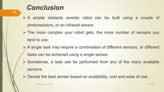 10/7/2020Dr.PSK, Professor, SVSCE
49
Conclusion
 A simple obstacle avoider robot can be built using a couple of
photoresistors, or an infrared sensor.
 The more complex your robot gets, the more number of sensors you
tend to use.
 A single task may require a combination of different sensors, or different
tasks can be achieved using a single sensor.
 Sometimes, a task can be performed from any of the many available
sensors.
 Decide the best sensor based on availability, cost and ease of use.
 