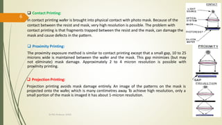  Contact Printing:
In contact printing wafer is brought into physical contact with photo mask. Because of the
contact between the resist and mask, very high resolution is possible. The problem with
contact printing is that fragments trapped between the resist and the mask, can damage the
mask and cause defects in the pattern.
 Proximity Printing:
The proximity exposure method is similar to contact printing except that a small gap, 10 to 25
microns wide is maintained between the wafer and the mask. This gap minimizes (but may
not eliminate) mask damage. Approximately 2 to 4 micron resolution is possible with
proximity printing.
 Projection Printing:
Projection printing avoids mask damage entirely. An image of the patterns on the mask is
projected onto the wafer, which is many centimetres away. To achieve high resolution, only a
small portion of the mask is imaged it has about 1-micron resolution.
10/7/2020Dr.PSK, Professor, SVSCE
6
 