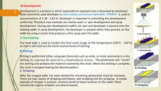 6) Development:
Development is a process in which exposed/non-exposed area is dissolved by developer.
Most commonly used developer is tetra methyl ammonium hydroxide (TMAH) is used in
concentrations of 2.38 - 2.62 %. Developer is important in controlling the development
uniformity. Therefore two methods are mainly used i.e. spin development and spray
development. During spin development wafers are spin and developer is poured onto the
rotating wafer. In spray development, the developer is sprayed rather than poured, on the
wafer by using a nozzle that produces a fine spray over the wafer.
7) Hard-Baking:
The hard bake is used to harden the final resist image at the temperature (120°C - 150°C),
so that it will hold out the harsh environments of etching.
8) Etching:
Etching is performed either using wet chemicals such as acids, or more commonly in a dry
etching (by exposing the material to a bombardment of ions) . The photoresist will “resists”
the etching and protects the material covered by the resist. When the etching is complete,
the resist is stripped leaving the desired pattern.
9. Stripping:
After the imaged wafer has been etched the remaining photoresist must be removed.
There are two classes of stripping techniques; wet stripping and dry stripping. A simple
example of stripper is acetone. Acetone tends to leave residues on the wafer. Most
commercial organic strippers are phenol-based.
10/7/2020
Dr.PSK, Professor, SVSCE
7
 