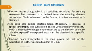 Electron Beam Lithography is a specialized technique for creating
extremely fine patterns. It is derived from the scanning electron
microscope. Electron beams
diameter.
can be focused to a few nanometres in
The basic idea behind electron beam lithography is identical to
optical lithography. The substrate is coated with a thin layer of resist,
which is chemically changed under exposure to the electron beam, so
that the exposed/non-exposed areas can
solvent.
be dissolved in a specific
Electron beam lithography is the most power
nm.
full tool for the
fabrication of feathers as small as 3nm to 5
Electron Beam Lithography
10/7/2020Dr.PSK, Professor, SVSCE
9
 