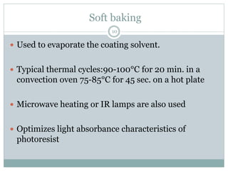 Soft baking
 Used to evaporate the coating solvent.
 Typical thermal cycles:90-100°C for 20 min. in a
convection oven 75-85°C for 45 sec. on a hot plate
 Microwave heating or IR lamps are also used
 Optimizes light absorbance characteristics of
photoresist
10
 
