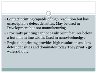 14
 Contact printing capable of high resolution but has
unacceptable defect densities. May be used in
Development but not manufacturing.
 Proximity printing cannot easily print features below
a few mm in line width. Used in nano-technolgy.
 Projection printing provides high resolution and low
defect densities and dominates today.They print » 50
wafers/hour.
 