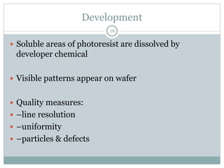 Development
16
 Soluble areas of photoresist are dissolved by
developer chemical
 Visible patterns appear on wafer
 Quality measures:
 –line resolution
 –uniformity
 –particles & defects
 