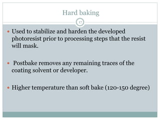 Hard baking
17
 Used to stabilize and harden the developed
photoresist prior to processing steps that the resist
will mask.
 Postbake removes any remaining traces of the
coating solvent or developer.
 Higher temperature than soft bake (120-150 degree)
 