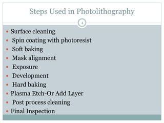 Steps Used in Photolithography
 Surface cleaning
 Spin coating with photoresist
 Soft baking
 Mask alignment
 Exposure
 Development
 Hard baking
 Plasma Etch-Or Add Layer
 Post process cleaning
 Final Inspection
4
 
