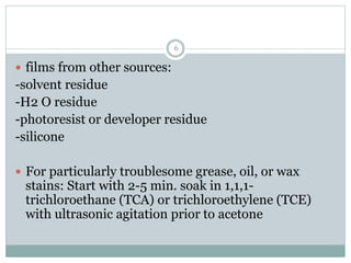 6
 films from other sources:
-solvent residue
-H2 O residue
-photoresist or developer residue
-silicone
 For particularly troublesome grease, oil, or wax
stains: Start with 2-5 min. soak in 1,1,1-
trichloroethane (TCA) or trichloroethylene (TCE)
with ultrasonic agitation prior to acetone
 