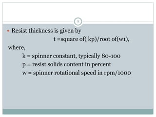 8
 Resist thickness is given by
t =square of( kp)/root of(w1),
where,
k = spinner constant, typically 80-100
p = resist solids content in percent
w = spinner rotational speed in rpm/1000
 