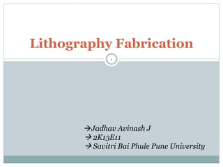 Lithography Fabrication 
1 
Jadhav Avinash J 
 2K13E11 
 Savitri Bai Phule Pune University 
 