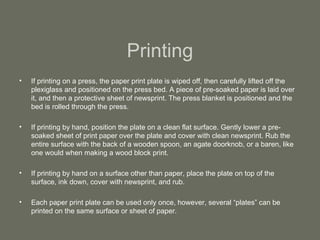 Printing If printing on a press, the paper print plate is wiped off, then carefully lifted off the plexiglass and positioned on the press bed. A piece of pre-soaked paper is laid over it, and then a protective sheet of newsprint. The press blanket is positioned and the bed is rolled through the press. If printing by hand, position the plate on a clean flat surface. Gently lower a pre-soaked sheet of print paper over the plate and cover with clean newsprint. Rub the entire surface with the back of a wooden spoon, an agate doorknob, or a baren, like one would when making a wood block print. If printing by hand on a surface other than paper, place the plate on top of the surface, ink down, cover with newsprint, and rub. Each paper print plate can be used only once, however, several “plates” can be printed on the same surface or sheet of paper. 