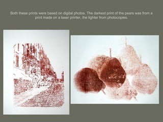 Both these prints were based on digital photos. The darkest print of the pears was from a print made on a laser printer, the lighter from photocopies. 