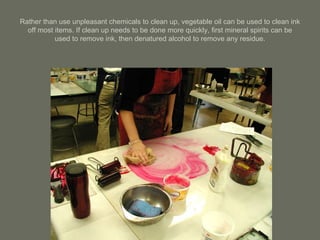 Rather than use unpleasant chemicals to clean up, vegetable oil can be used to clean ink off most items. If clean up needs to be done more quickly, first mineral spirits can be used to remove ink, then denatured alcohol to remove any residue. 