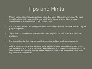 Tips and Hints Though printing from photocopies or laser prints does work, it takes some practice. The paper from which the print is made must be kept much wetter than one would think necessary, otherwise the paper starts to tear or stick to the brayer. The toner must be fresh, so the copies or laser prints should be made the same day that they are going to be printed. Copies or laser prints that are just black and white, no grays, will print better than ones with gradations. Thin lines will print well, if they are black in the original, yielding an almost intaglio look. Multiple prints can be made on the same surface either by laying several inked sheets side by side and printing all at once, or by making repeated printings. If making successive prints on the same surface, mist between printing, and be aware that some of the ink from the earlier prints may transfer to cover sheets. 