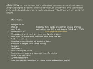 Lithography  can now be done in the high school classroom, even without a press. Using either copies made on a toner based copier, or prints from a toner based laser printer, quite detailed prints can be made on a variety of traditional and non traditional surfaces. Materials List: Lithographic Ink Plate Oil These four items can be ordered from Graphic Chemical Gum Arabic and Ink Company, 728 N. Yale Avenue, Villa Park, IL 60181 Pronto Plates or www.graphicchemical.com Photocopies or prints made on a toner based printer or copier Print paper (or other surface, like wood, metal, foam core, etc) Water in containers Plexiglass sheets for rolling ink and inking plates Container to dampen paper before printing Sponges Soft Brayers Ink Knives or putty knives Barens, wooden spoons, or agate doorknobs for printing Mister to dampen paper Aprons/plastic gloves Cleaning materials—vegetable oil, mineral spirits, and denatured alcohol 