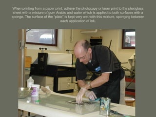 When printing from a paper print, adhere the photocopy or laser print to the plexiglass sheet with a mixture of gum Arabic and water which is applied to both surfaces with a sponge. The surface of the “plate” is kept very wet with this mixture, sponging between each application of ink. 