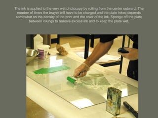 The ink is applied to the very wet photocopy by rolling from the center outward. The number of times the brayer will have to be charged and the plate inked depends somewhat on the density of the print and the color of the ink. Sponge off the plate between inkings to remove excess ink and to keep the plate wet. 
