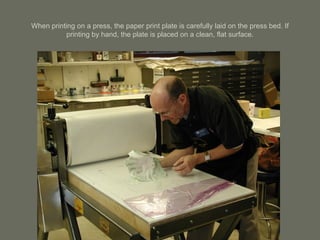 When printing on a press, the paper print plate is carefully laid on the press bed. If printing by hand, the plate is placed on a clean, flat surface. 