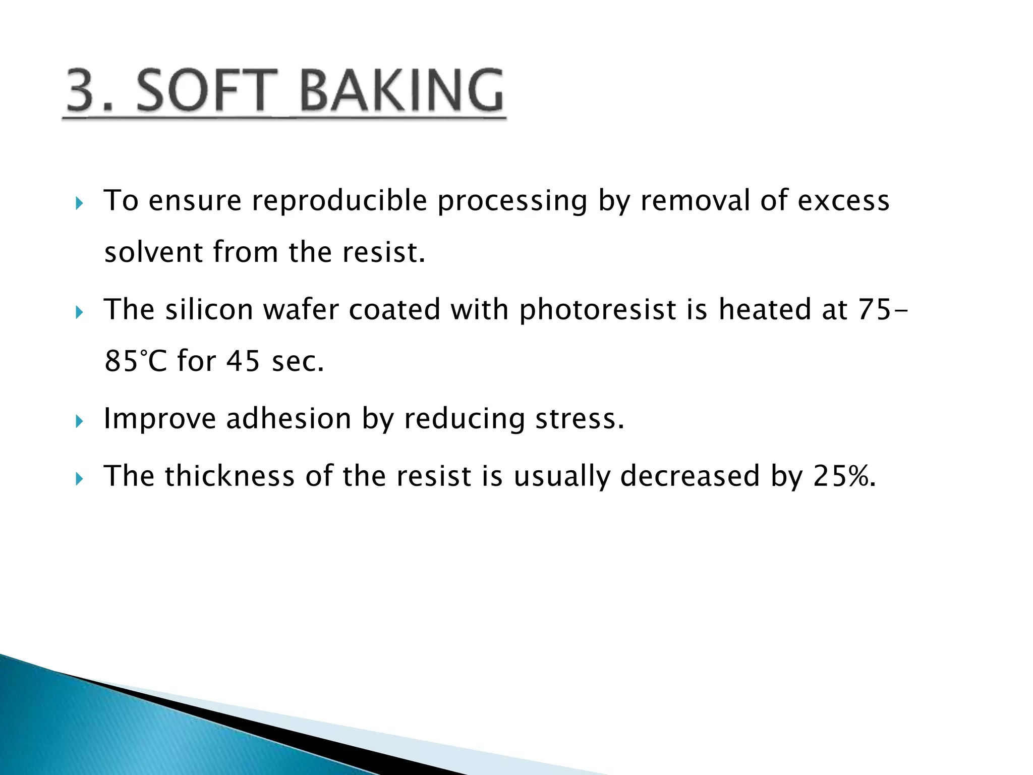 To ensure reproducible processing by removal of excess
solvent from the resist.
 The silicon wafer coated with photoresist is heated at 75-
85°C for 45 sec.
 Improve adhesion by reducing stress.
 The thickness of the resist is usually decreased by 25%.
 