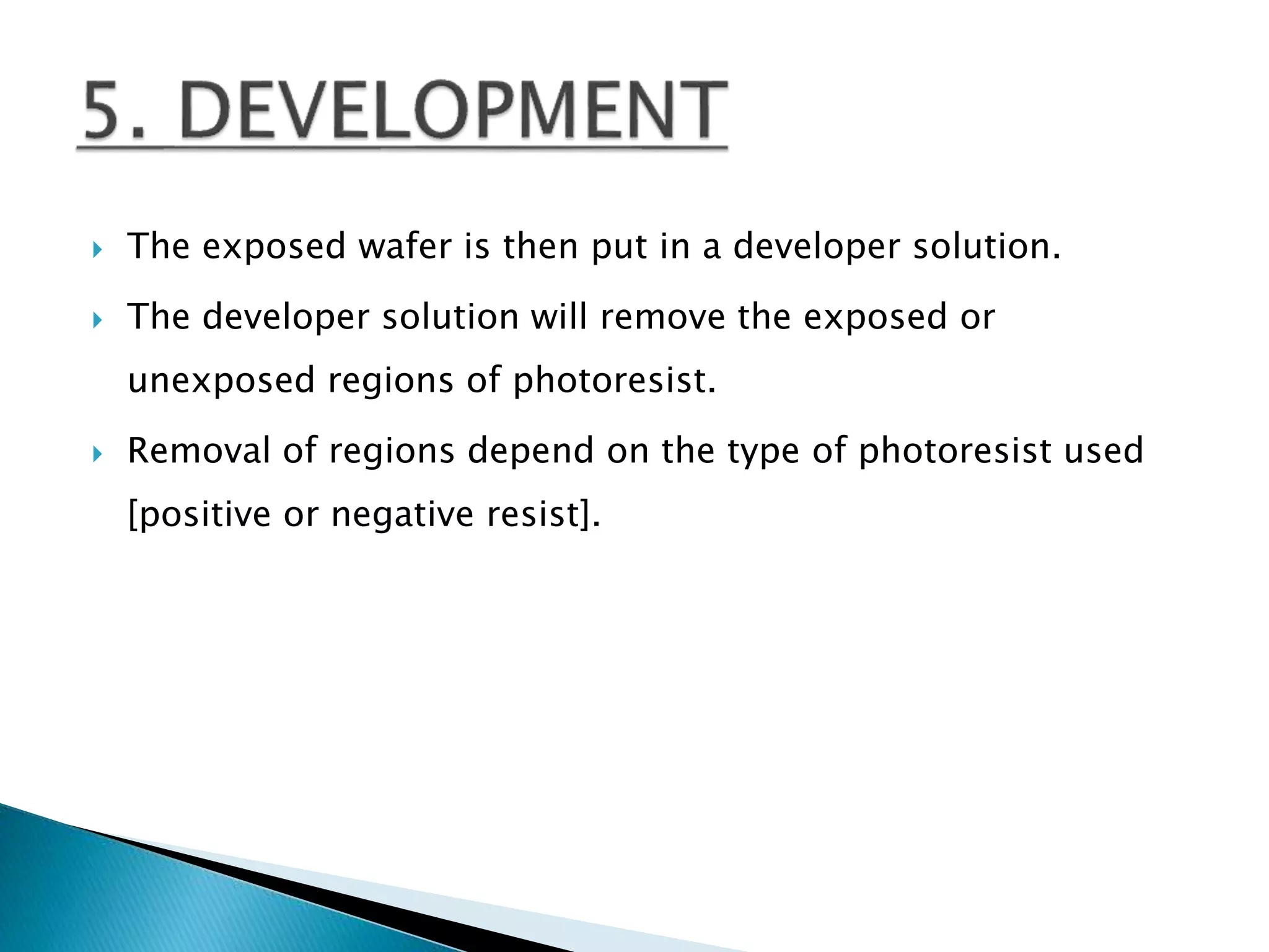  The exposed wafer is then put in a developer solution.
 The developer solution will remove the exposed or
unexposed regions of photoresist.
 Removal of regions depend on the type of photoresist used
[positive or negative resist].
 