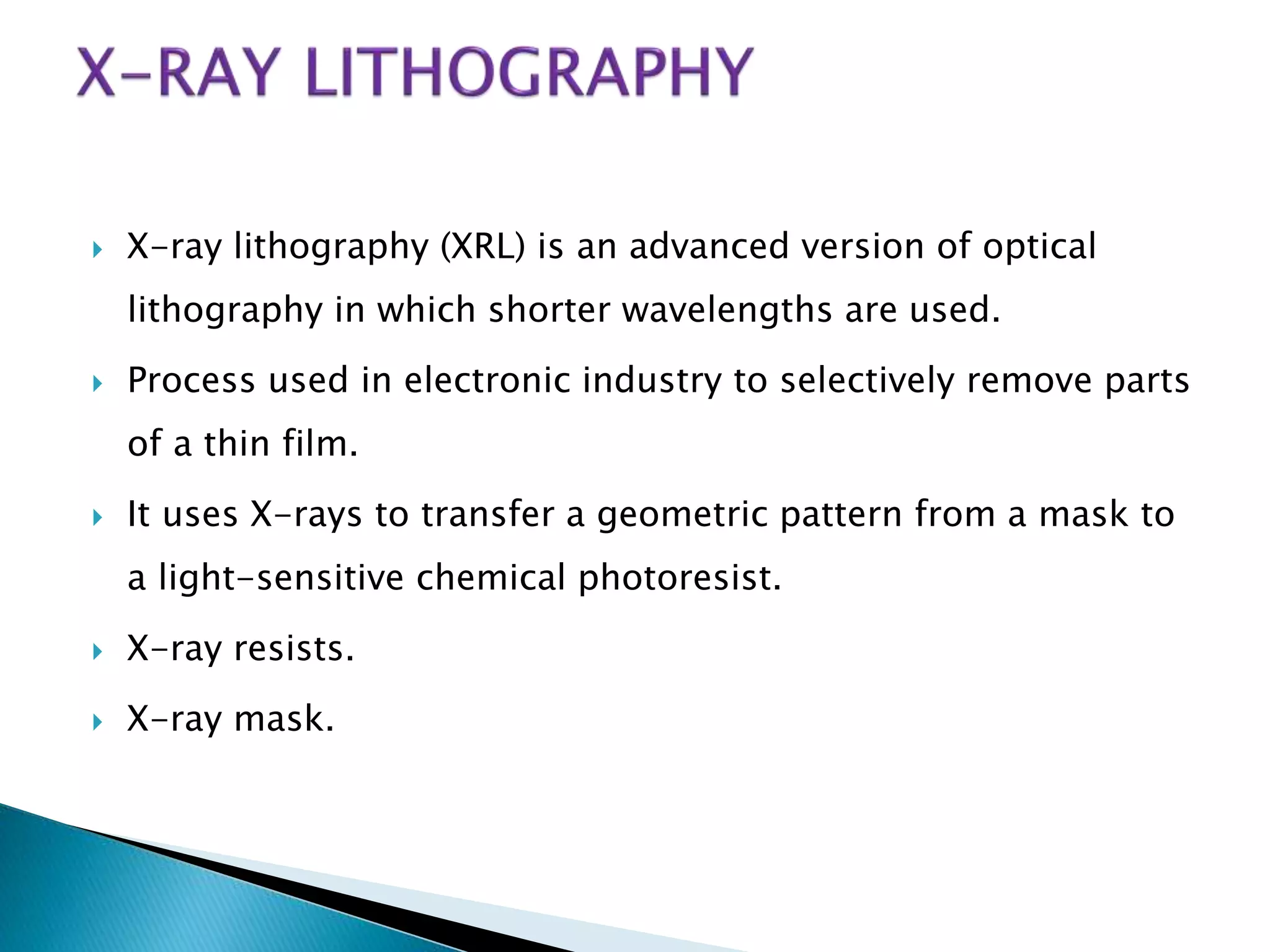  X-ray lithography (XRL) is an advanced version of optical
lithography in which shorter wavelengths are used.
 Process used in electronic industry to selectively remove parts
of a thin film.
 It uses X-rays to transfer a geometric pattern from a mask to
a light-sensitive chemical photoresist.
 X-ray resists.
 X-ray mask.
 