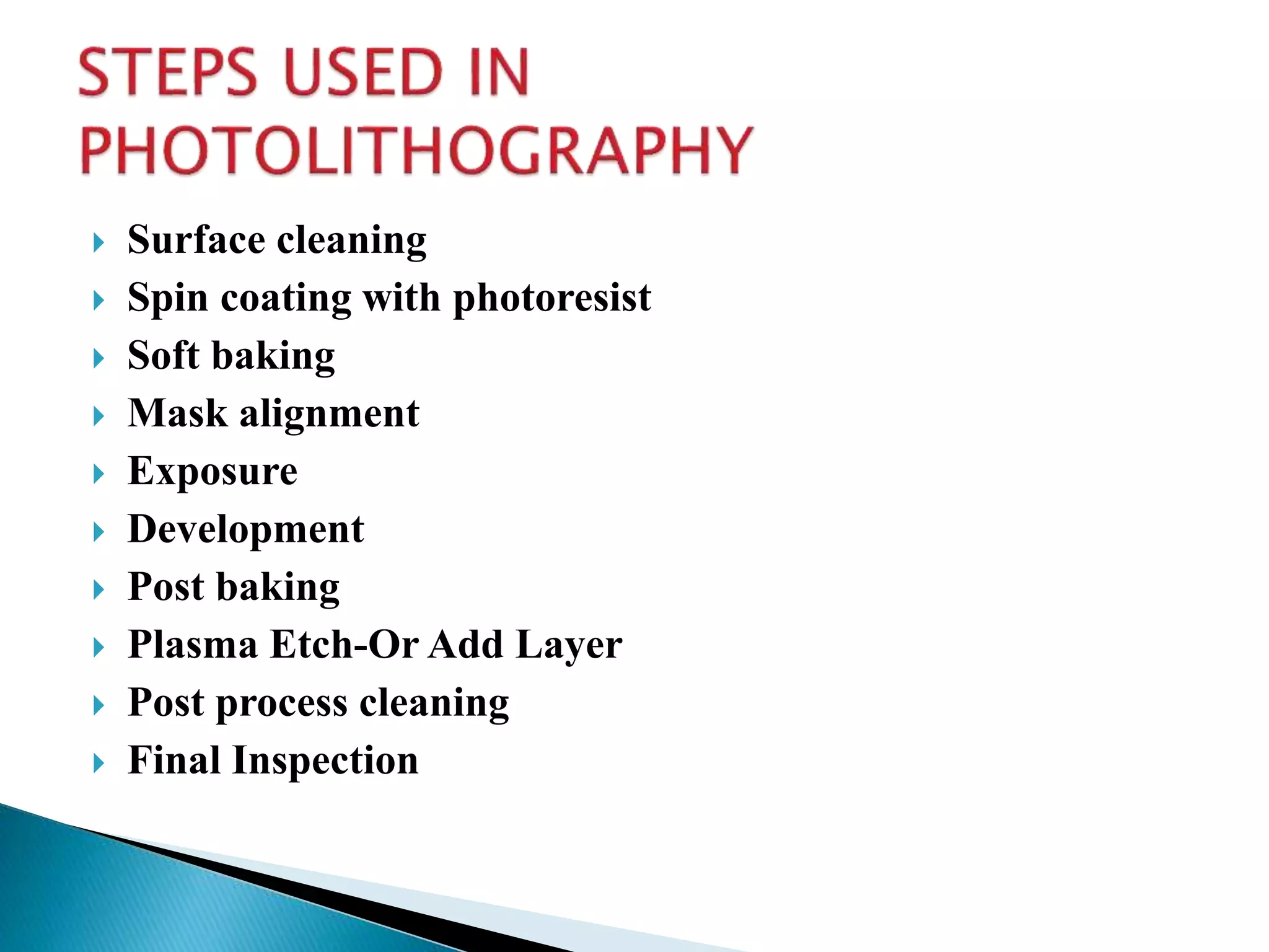  Surface cleaning
 Spin coating with photoresist
 Soft baking
 Mask alignment
 Exposure
 Development
 Post baking
 Plasma Etch-Or Add Layer
 Post process cleaning
 Final Inspection
 
