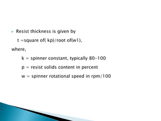  Resist thickness is given by
t =square of( kp)/root of(w1),
where,
k = spinner constant, typically 80-100
p = resist solids content in percent
w = spinner rotational speed in rpm/100
 