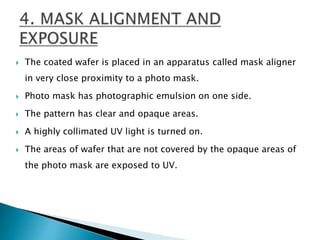  The coated wafer is placed in an apparatus called mask aligner
in very close proximity to a photo mask.
 Photo mask has photographic emulsion on one side.
 The pattern has clear and opaque areas.
 A highly collimated UV light is turned on.
 The areas of wafer that are not covered by the opaque areas of
the photo mask are exposed to UV.
 