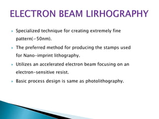  Specialized technique for creating extremely fine
pattern(∽50nm).
 The preferred method for producing the stamps used
for Nano-imprint lithography.
 Utilizes an accelerated electron beam focusing on an
electron-sensitive resist.
 Basic process design is same as photolithography.
 