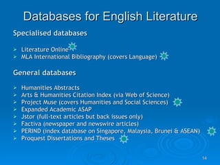 Databases for English Literature Specialised databases Literature Online  MLA International Bibliography (covers Language) General databases Humanities Abstracts Arts & Humanities Citation Index (via Web of Science) Project Muse (covers Humanities and Social Sciences)  Expanded Academic ASAP  Jstor (full-text articles but back issues only) Factiva (newspaper and newswire articles) PERIND (index database on Singapore, Malaysia, Brunei & ASEAN) Proquest Dissertations and Theses  