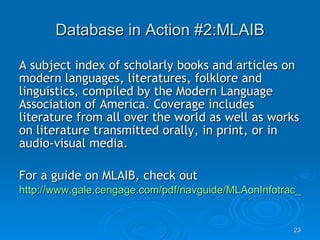 Database in Action #2:MLAIB A subject index of scholarly books and articles on modern languages, literatures, folklore and linguistics, compiled by the Modern Language Association of America. Coverage includes literature from all over the world as well as works on literature transmitted orally, in print, or in audio-visual media. For a guide on MLAIB, check out http://www.gale.cengage.com/pdf/navguide/MLAonInfotrac_nvg.pdf 