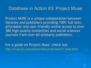Database in Action #3: Project Muse Project MUSE is a unique collaboration between libraries and publishers providing 100% full-text, affordable and user-friendly online access to over 380 high quality humanities and social sciences journals from over 60 scholarly publishers.  For a guide on Project Muse, check out: http://muse.jhu.edu/about/resources/search_help.html 