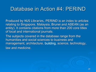 Database in Action #4: PERIND Produced by NUS Libraries,  PERIND is an index to articles relating to Singapore, Malaysia, Brunei and ASEAN (as an entity). It contains citations from more than 200 core titles of local and international journals.  The subjects covered in the database range from the humanities and social sciences to business and management, architecture,  building , science, technology, law and medicine.   