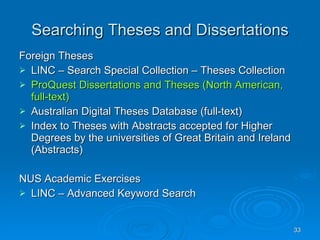 Searching Theses and Dissertations Foreign Theses LINC – Search Special Collection – Theses Collection ProQuest Dissertations and Theses (North American, full-text) Australian Digital Theses Database (full-text) Index to Theses with Abstracts accepted for Higher Degrees by the universities of Great Britain and Ireland (Abstracts) NUS Academic Exercises LINC – Advanced Keyword Search 