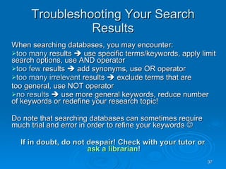 Troubleshooting Your Search Results When searching databases, you may encounter: too many  results    use specific terms/keywords, apply limit search options, use AND operator too few  results    add synonyms, use OR operator too many irrelevant  results    exclude terms that are too general, use NOT operator no results     use more general keywords, reduce number of keywords or redefine your research topic! Do note that searching databases can sometimes require much trial and error in order to refine your keywords   If in doubt, do not despair! Check with your tutor or  ask a librarian ! 