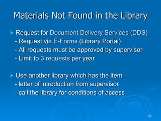 Materials Not Found in the Library Request for  Document Delivery Services (DDS) - Request via  E-Forms  (Library Portal) - All requests must be approved by supervisor - Limit to  3   requests  per year Use another library which has the item - letter of introduction from supervisor - call the library for conditions of access 