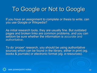 To Google or Not to Google If you have an assignment to complete or thesis to write, can you use Google or Wikipedia? As initial research tools, they are usually fine. But outdated pages and broken links are common problems, and you can seldom be sure whether the information is  accurate and authoritative . To do ‘proper’ research, you should be using authoritative sources which can be found in the library, either in print (eg. books & journals) or electronic format (eg. e-resources). see powerpoint notes 