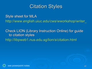 Citation Styles Style sheet for MLA http://www.english.uiuc.edu/cws/wworkshop/writer_resources/citation_styles/mla/mla.htm#authors Check LION (Library Instruction Online) for guide to citation styles http://libpweb1.nus.edu.sg/lion/s/citation.html see powerpoint notes 