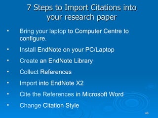 7 Steps to Import Citations into your research paper Bring your laptop  to Computer Centre to configure.  Install  EndNote on your PC/Laptop Create   an EndNote Library Collect  References Import  into EndNote X2 Cite the References  in Microsoft Word Change  Citation Style 
