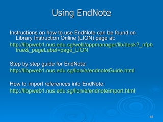 Using EndNote Instructions on how to use EndNote can be found on Library Instruction Online (LION) page at: http://libpweb1.nus.edu.sg/web/appmanager/lib/desk?_nfpb= true&_pageLabel = page_LION Step by step guide for EndNote: http://libpweb1.nus.edu.sg/lion/e/endnoteGuide.html How to import references into EndNote: http://libpweb1.nus.edu.sg/lion/e/endnoteimport.html 